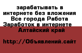 зарабатывать в интернете без вложения - Все города Работа » Заработок в интернете   . Алтайский край